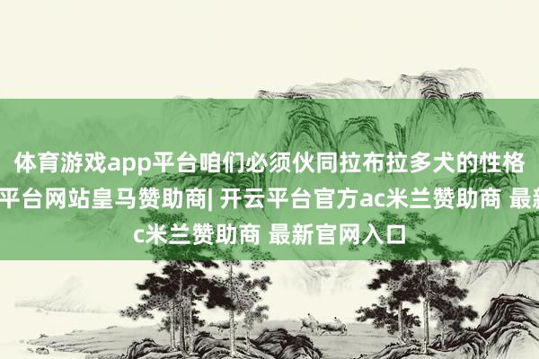 体育游戏app平台咱们必须伙同拉布拉多犬的性格脾气-开云平台网站皇马赞助商| 开云平台官方ac米兰赞助商 最新官网入口